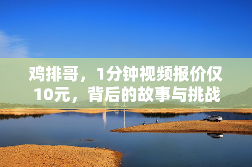鸡排哥，1分钟视频报价仅10元，背后的故事与挑战