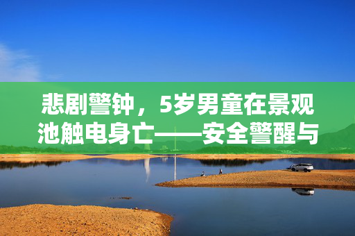 悲剧警钟，5岁男童在景观池触电身亡——安全警醒与反思