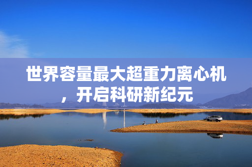 世界容量最大超重力离心机，开启科研新纪元