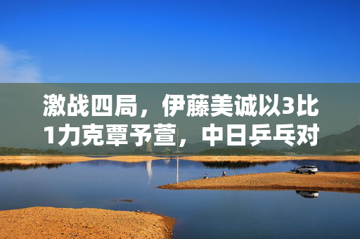 激战四局，伊藤美诚以3比1力克覃予萱，中日乒乓对决的精彩瞬间