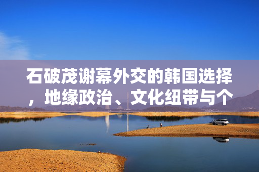 石破茂谢幕外交的韩国选择，地缘政治、文化纽带与个人愿景的交织