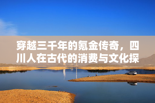 穿越三千年的氪金传奇，四川人在古代的消费与文化探索