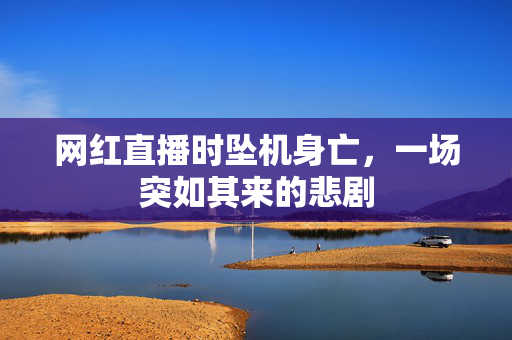 网红直播时坠机身亡，一场突如其来的悲剧