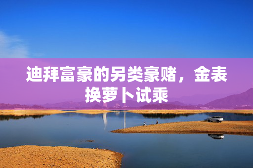 迪拜富豪的另类豪赌，金表换萝卜试乘