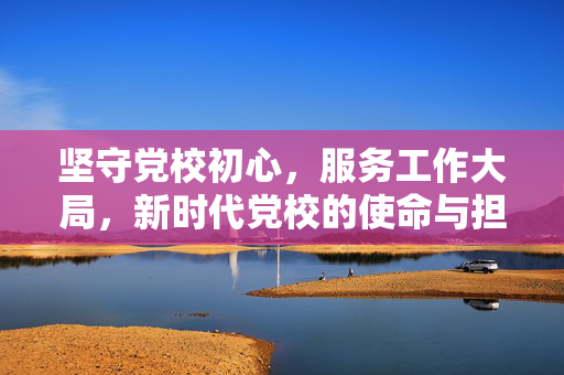 坚守党校初心，服务工作大局，新时代党校的使命与担当