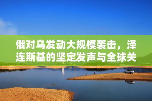 俄对乌发动大规模袭击，泽连斯基的坚定发声与全球关注