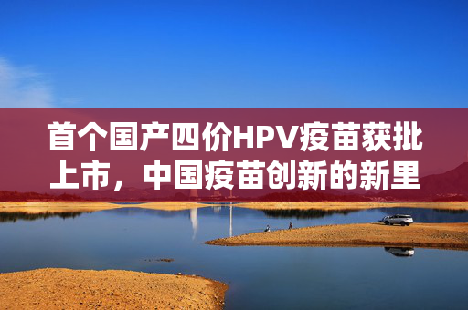 首个国产四价HPV疫苗获批上市，中国疫苗创新的新里程碑
