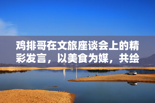 鸡排哥在文旅座谈会上的精彩发言，以美食为媒，共绘文旅新篇章
