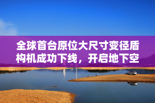 全球首台原位大尺寸变径盾构机成功下线，开启地下空间建设新篇章