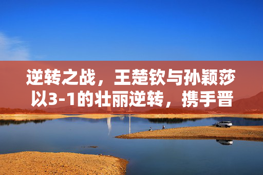 逆转之战，王楚钦与孙颖莎以3-1的壮丽逆转，携手晋级混双八强