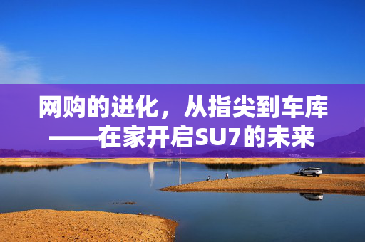 网购的进化，从指尖到车库——在家开启SU7的未来