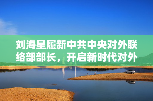刘海星履新中共中央对外联络部部长，开启新时代对外交往新篇章