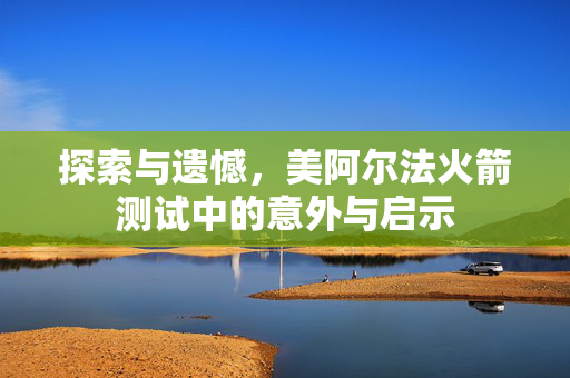 探索与遗憾，美阿尔法火箭测试中的意外与启示