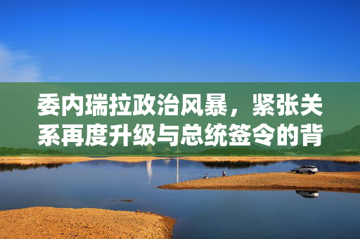委内瑞拉政治风暴，紧张关系再度升级与总统签令的背后