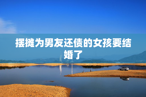 摆摊为男友还债的女孩要结婚了