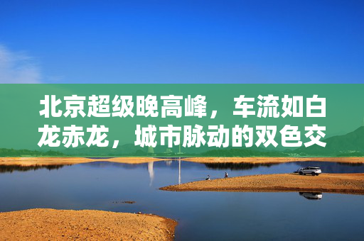 北京超级晚高峰，车流如白龙赤龙，城市脉动的双色交响曲