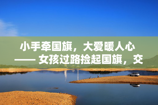 小手牵国旗，大爱暖人心 —— 女孩过路捡起国旗，交警暖心挡住车流