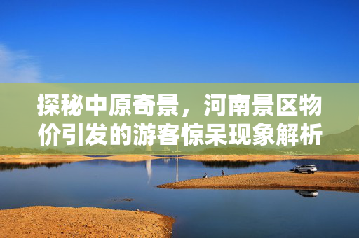探秘中原奇景，河南景区物价引发的游客惊呆现象解析