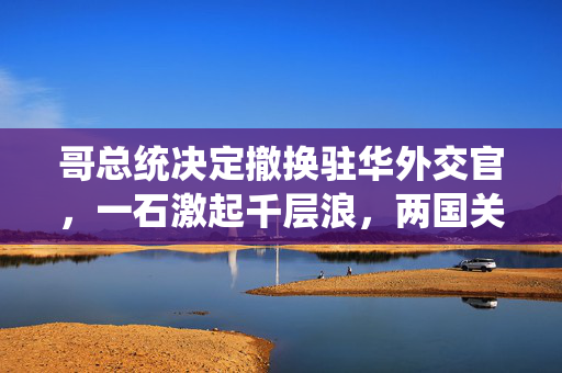 哥总统决定撤换驻华外交官，一石激起千层浪，两国关系面临新考验