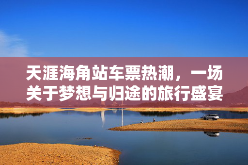 天涯海角站车票热潮，一场关于梦想与归途的旅行盛宴