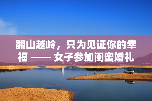 翻山越岭，只为见证你的幸福 —— 女子参加闺蜜婚礼的非凡之旅