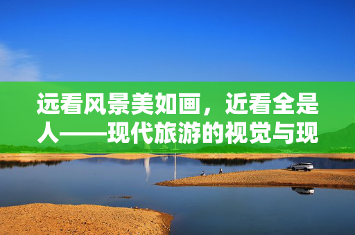 远看风景美如画，近看全是人——现代旅游的视觉与现实之谜