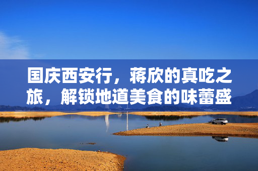 国庆西安行，蒋欣的真吃之旅，解锁地道美食的味蕾盛宴
