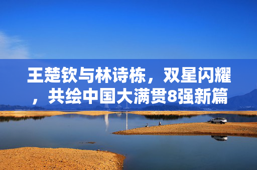 王楚钦与林诗栋，双星闪耀，共绘中国大满贯8强新篇章