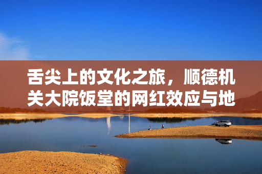 舌尖上的文化之旅，顺德机关大院饭堂的网红效应与地方美食的魅力