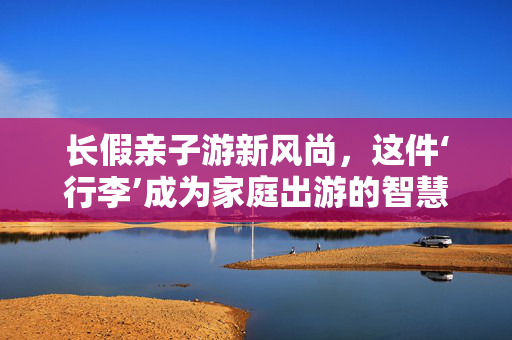 长假亲子游新风尚，这件‘行李’成为家庭出游的智慧之选