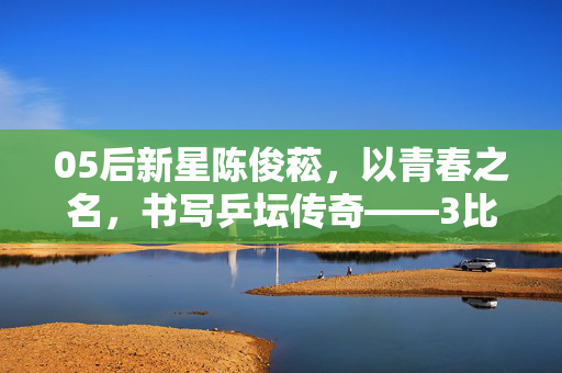 05后新星陈俊菘，以青春之名，书写乒坛传奇——3比2力克张本智和的壮丽篇章