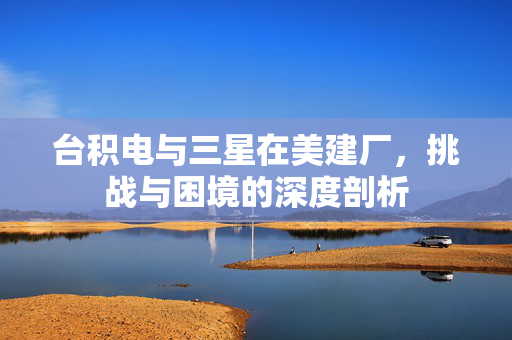 台积电与三星在美建厂，挑战与困境的深度剖析