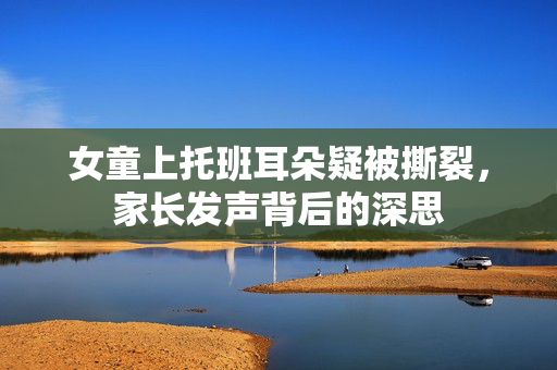 女童上托班耳朵疑被撕裂，家长发声背后的深思