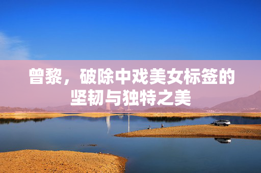 曾黎，破除中戏美女标签的坚韧与独特之美