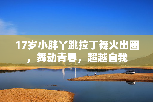 17岁小胖丫跳拉丁舞火出圈，舞动青春，超越自我