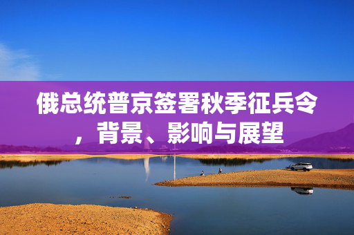 俄总统普京签署秋季征兵令，背景、影响与展望
