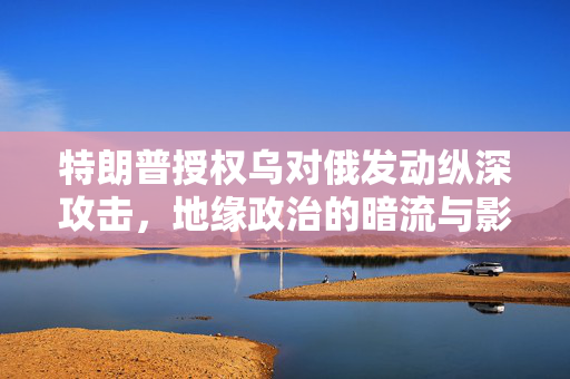 特朗普授权乌对俄发动纵深攻击，地缘政治的暗流与影响