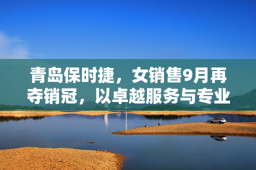 青岛保时捷，女销售9月再夺销冠，以卓越服务与专业能力引领豪华车市新风尚
