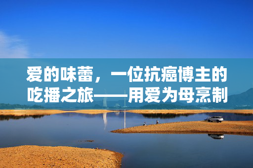 爱的味蕾，一位抗癌博主的吃播之旅——用爱为母烹制希望