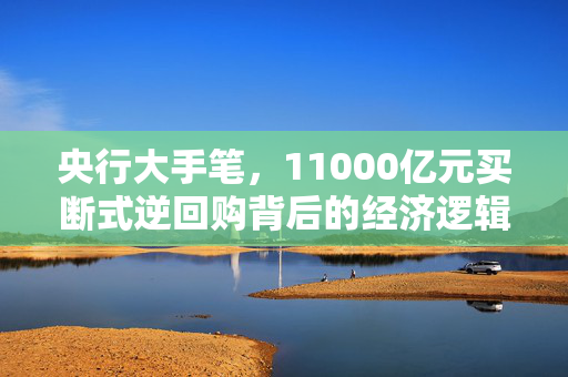 央行大手笔，11000亿元买断式逆回购背后的经济逻辑与市场影响