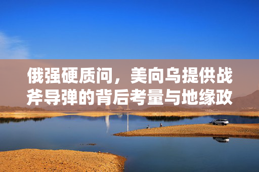 俄强硬质问，美向乌提供战斧导弹的背后考量与地缘政治博弈