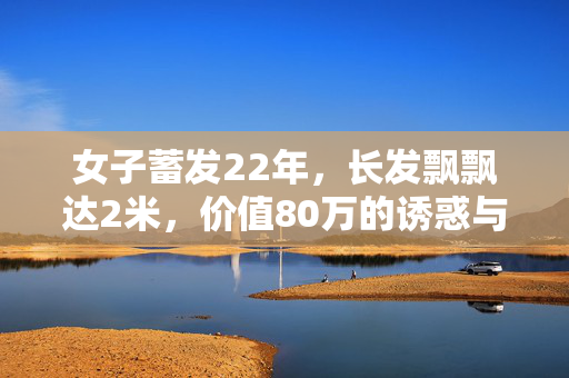 女子蓄发22年，长发飘飘达2米，价值80万的诱惑与坚持