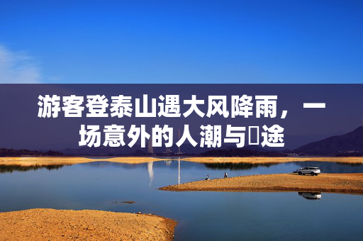游客登泰山遇大风降雨，一场意外的人潮与囧途
