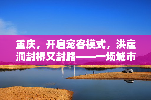 重庆，开启宠客模式，洪崖洞封桥又封路——一场城市与游客的浪漫邂逅