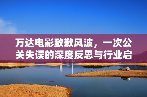 万达电影致歉风波，一次公关失误的深度反思与行业启示