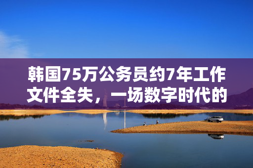 韩国75万公务员约7年工作文件全失，一场数字时代的危机与反思