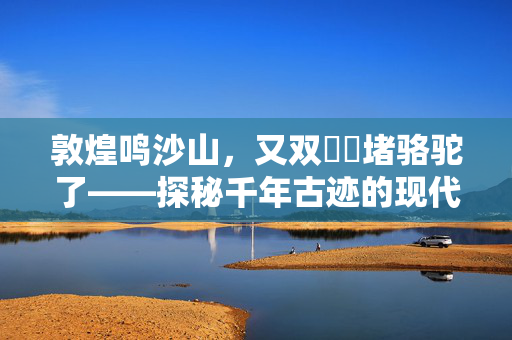 敦煌鸣沙山，又双叒叕堵骆驼了——探秘千年古迹的现代挑战与保护之路