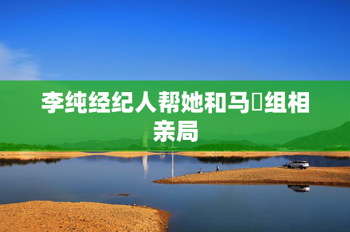 李纯经纪人帮她和马頔组相亲局