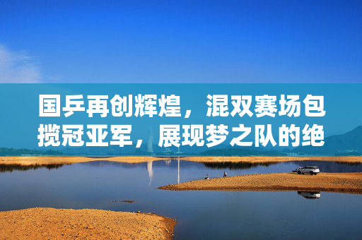 国乒再创辉煌，混双赛场包揽冠亚军，展现梦之队的绝对实力