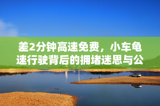 差2分钟高速免费，小车龟速行驶背后的拥堵迷思与公共道德探讨